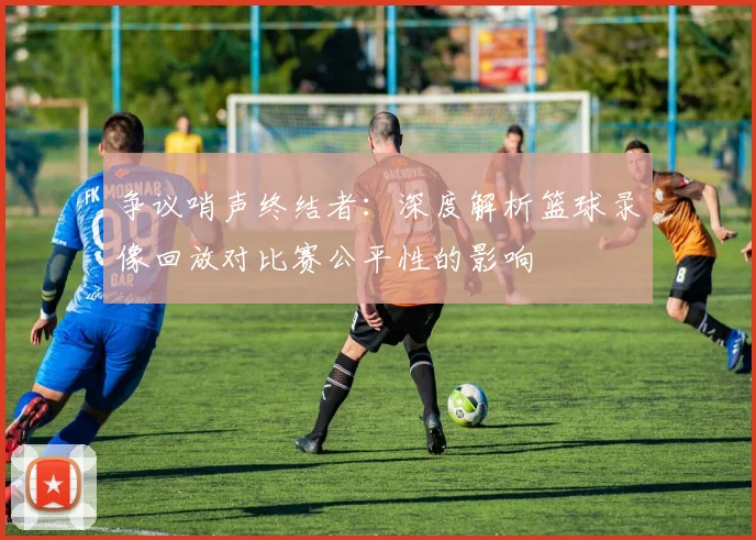 争议哨声终结者:深度解析篮球录像回放对比赛公平性的影响