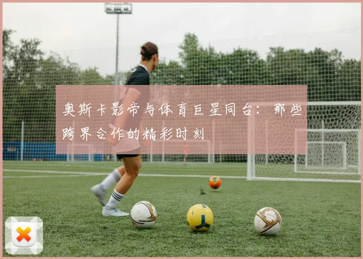 奥斯卡影帝与体育巨星同台:那些跨界合作的精彩时刻