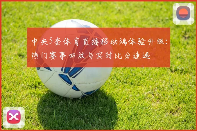 中央5套体育直播移动端体验升级：热门赛事回放与实时比分速递