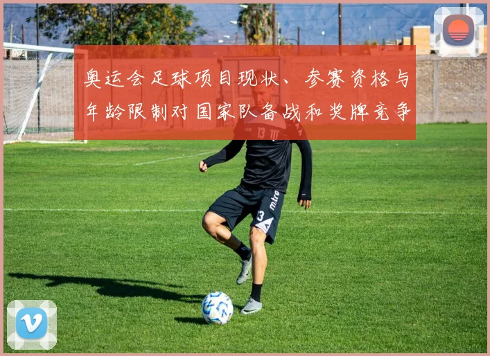 奥运会足球项目现状、参赛资格与年龄限制对国家队备战和奖牌竞争影响