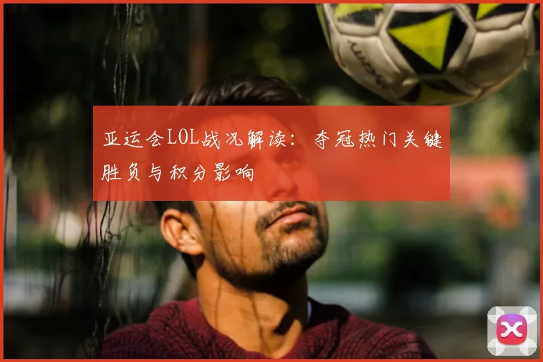 亚运会LOL战况解读：夺冠热门关键胜负与积分影响