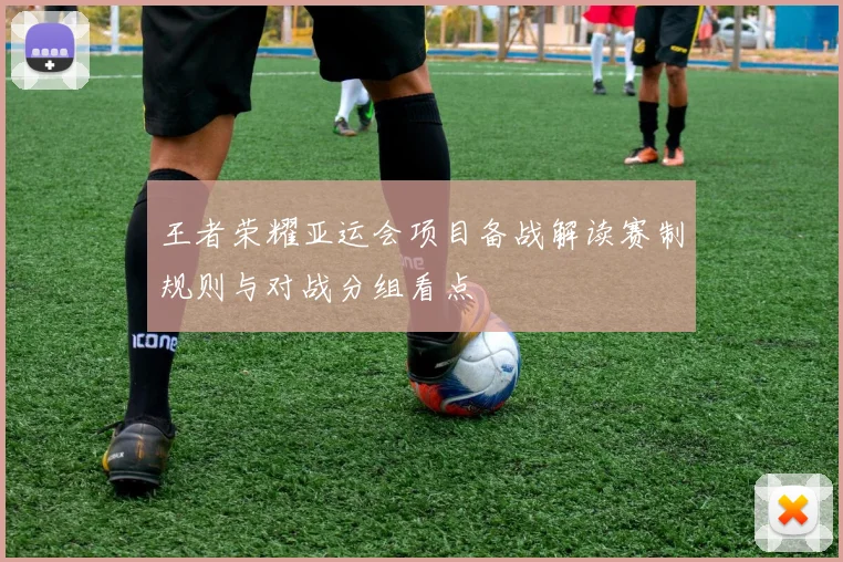 王者荣耀亚运会项目备战解读赛制规则与对战分组看点