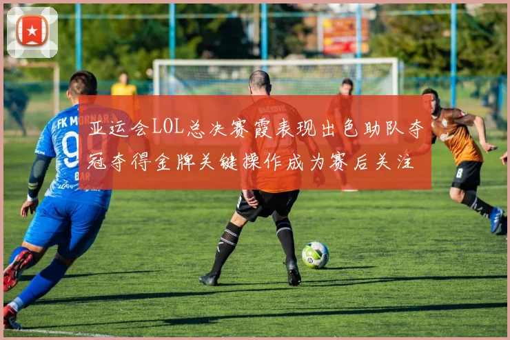 亚运会LOL总决赛霞表现出色助队夺冠夺得金牌关键操作成为赛后关注焦点