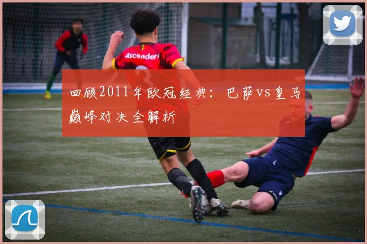 回顾2011年欧冠经典：巴萨vs皇马巅峰对决全解析