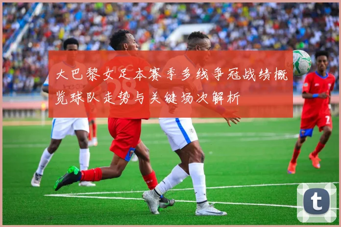 大巴黎女足本赛季多线争冠战绩概览球队走势与关键场次解析