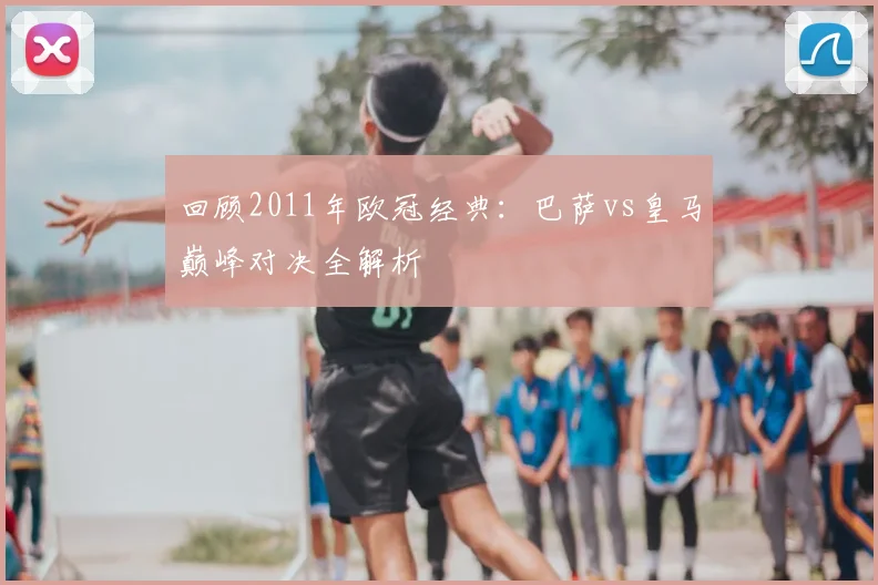 回顾2011年欧冠经典：巴萨vs皇马巅峰对决全解析
