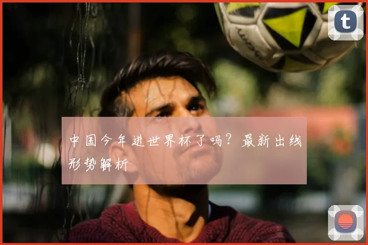 中国今年进世界杯了吗？最新出线形势解析