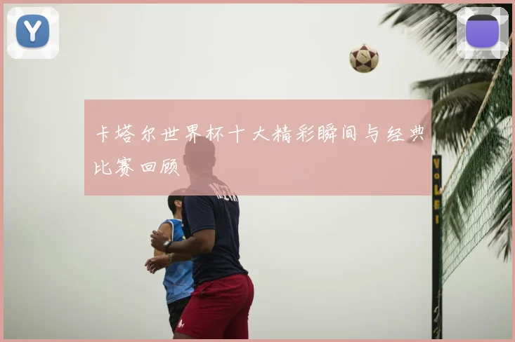 卡塔尔世界杯十大精彩瞬间与经典比赛回顾