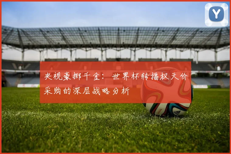央视豪掷千金：世界杯转播权天价采购的深层战略分析