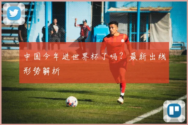中国今年进世界杯了吗？最新出线形势解析