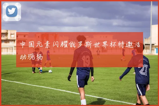 中国元素闪耀俄罗斯世界杯特邀活动现场
