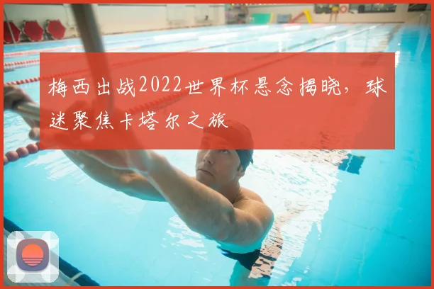 梅西出战2022世界杯悬念揭晓，球迷聚焦卡塔尔之旅