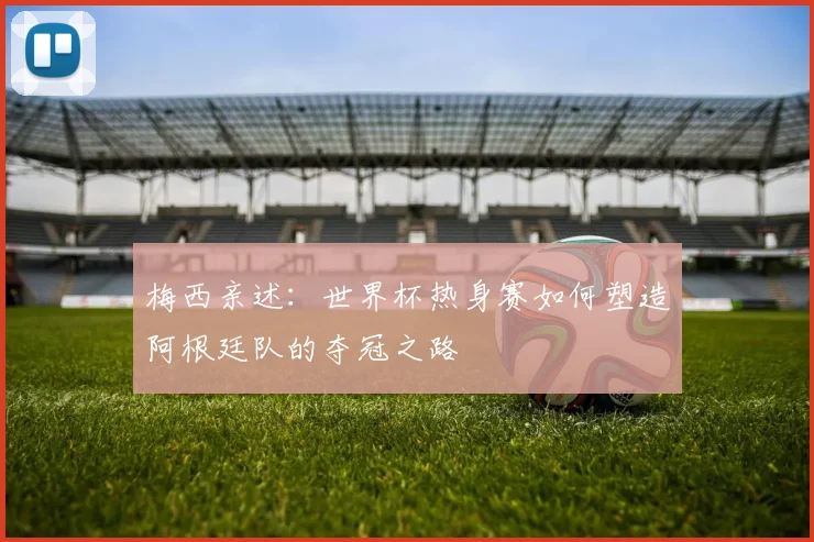 梅西亲述：世界杯热身赛如何塑造阿根廷队的夺冠之路
