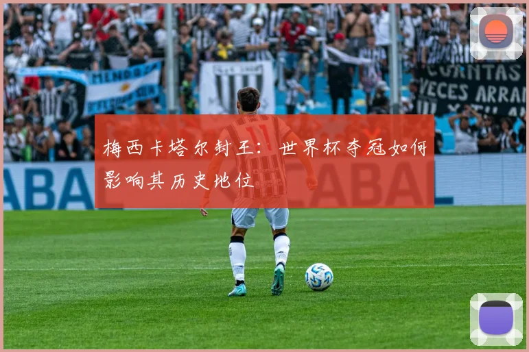 梅西卡塔尔封王：世界杯夺冠如何影响其历史地位