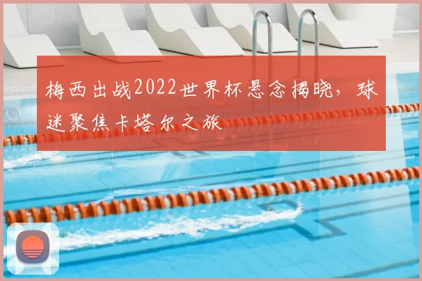 梅西出战2022世界杯悬念揭晓，球迷聚焦卡塔尔之旅