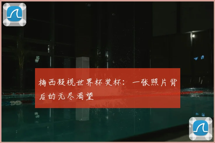 梅西凝视世界杯奖杯：一张照片背后的无尽渴望