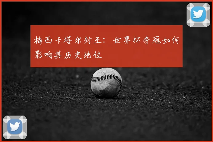 梅西卡塔尔封王：世界杯夺冠如何影响其历史地位