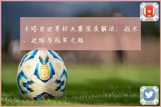 卡塔尔世界杯决赛深度解读：战术、进球与冠军之路